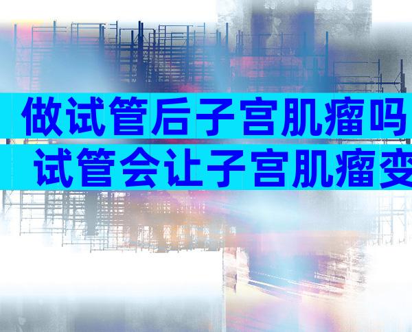 做试管后子宫肌瘤吗 试管会让子宫肌瘤变大吗